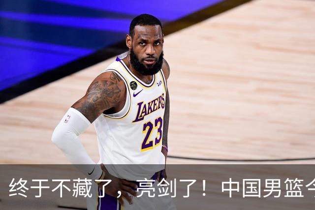 终于不藏了，亮剑了！中国男篮今日正式发力，真正实力今天彻底挡不住了